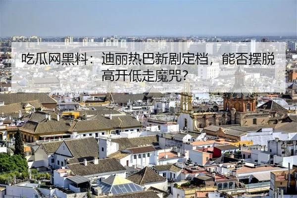 吃瓜网黑料：迪丽热巴新剧定档，能否摆脱高开低走魔咒？