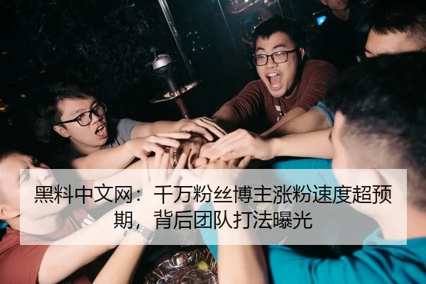 黑料中文网：千万粉丝博主涨粉速度超预期，背后团队打法曝光